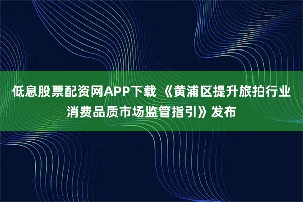 低息股票配资网APP下载 《黄浦区提升旅拍行业消费品质市场监管指引》发布