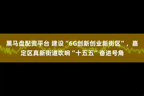 黑马盘配资平台 建设“6G创新创业新街区”，嘉定区真新街道吹响“十五五”奋进号角