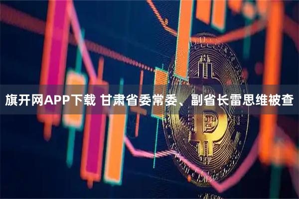 旗开网APP下载 甘肃省委常委、副省长雷思维被查