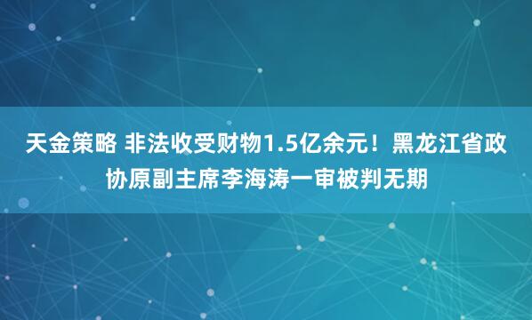 天金策略 非法收受财物1.5亿余元！黑龙江省政协原副主席李海涛一审被判无期