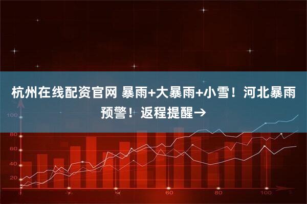 杭州在线配资官网 暴雨+大暴雨+小雪！河北暴雨预警！返程提醒→