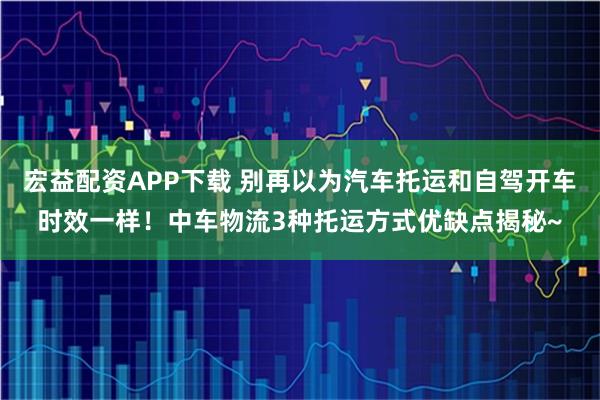 宏益配资APP下载 别再以为汽车托运和自驾开车时效一样！中车物流3种托运方式优缺点揭秘~