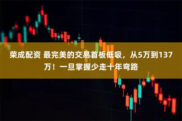 荣成配资 最完美的交易首板低吸，从5万到137万！一旦掌握少走十年弯路