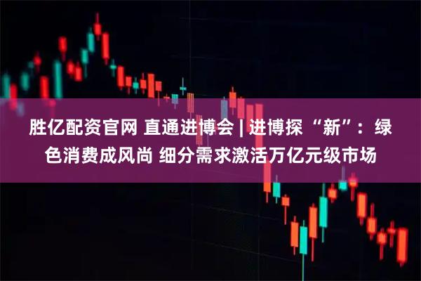 胜亿配资官网 直通进博会 | 进博探 “新”：绿色消费成风尚 细分需求激活万亿元级市场