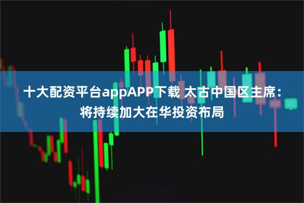 十大配资平台appAPP下载 太古中国区主席：将持续加大在华投资布局