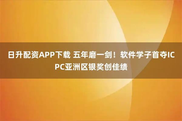 日升配资APP下载 五年磨一剑！软件学子首夺ICPC亚洲区银奖创佳绩