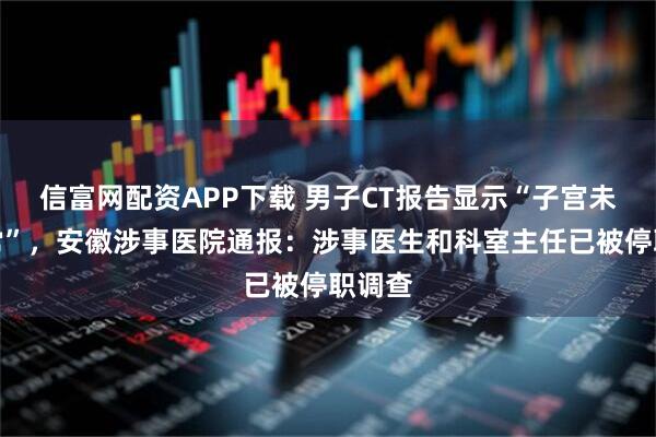 信富网配资APP下载 男子CT报告显示“子宫未见异常”，安徽涉事医院通报：涉事医生和科室主任已被停职调查