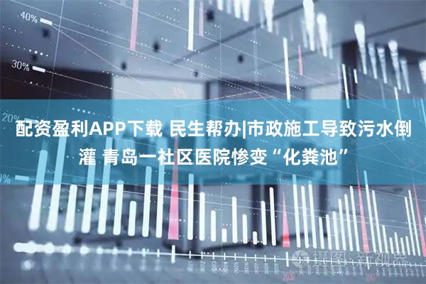 配资盈利APP下载 民生帮办|市政施工导致污水倒灌 青岛一社区医院惨变“化粪池”