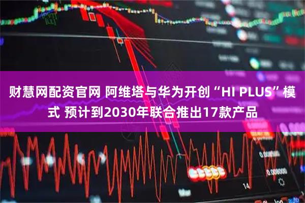 财慧网配资官网 阿维塔与华为开创“HI PLUS”模式 预计到2030年联合推出17款产品