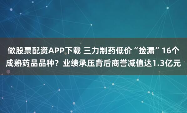 做股票配资APP下载 三力制药低价“捡漏”16个成熟药品品种？业绩承压背后商誉减值达1.3亿元