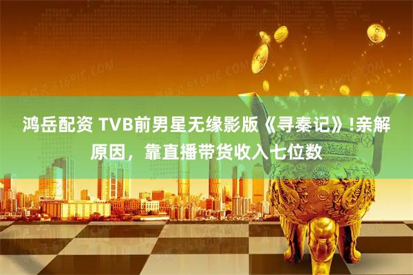 鸿岳配资 TVB前男星无缘影版《寻秦记》!亲解原因，靠直播带货收入七位数