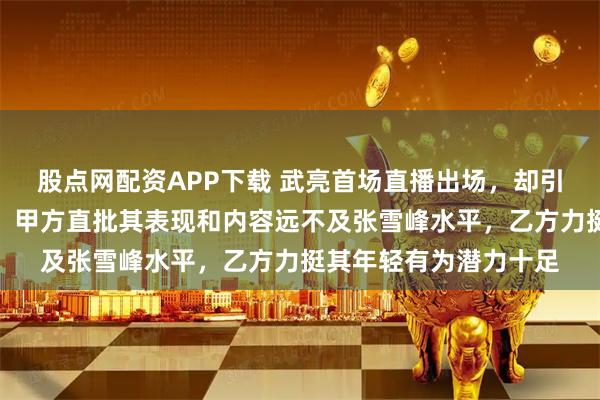 股点网配资APP下载 武亮首场直播出场，却引发两拨网友激烈辩论，甲方直批其表现和内容远不及张雪峰水平，乙方力挺其年轻有为潜力十足