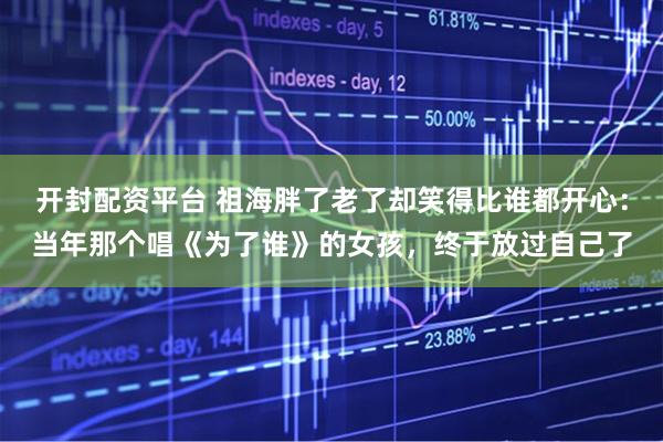 开封配资平台 祖海胖了老了却笑得比谁都开心：当年那个唱《为了谁》的女孩，终于放过自己了