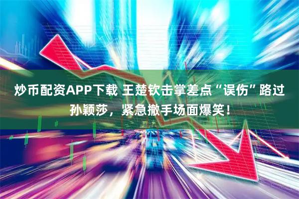 炒币配资APP下载 王楚钦击掌差点“误伤”路过孙颖莎，紧急撤手场面爆笑！