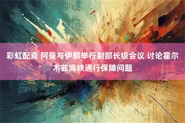 彩虹配资 阿曼与伊朗举行副部长级会议 讨论霍尔木兹海峡通行保障问题