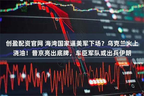 创盈配资官网 海湾国家逼美军下场？乌克兰火上浇油！普京亮出底牌，车臣军队或出兵伊朗