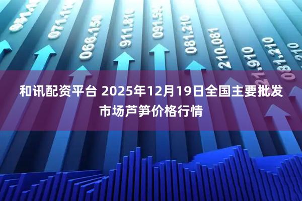 和讯配资平台 2025年12月19日全国主要批发市场芦笋价格行情