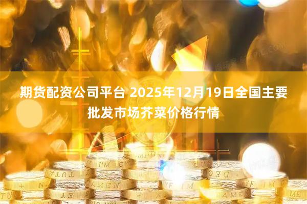期货配资公司平台 2025年12月19日全国主要批发市场芥菜价格行情