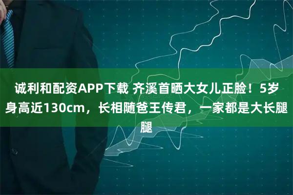 诚利和配资APP下载 齐溪首晒大女儿正脸！5岁身高近130cm，长相随爸王传君，一家都是大长腿