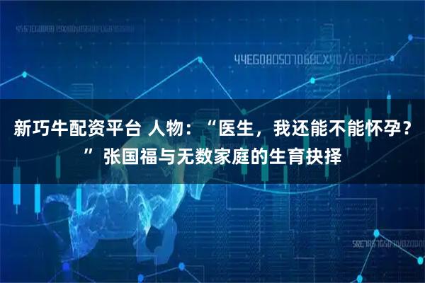新巧牛配资平台 人物：“医生，我还能不能怀孕？” 张国福与无数家庭的生育抉择