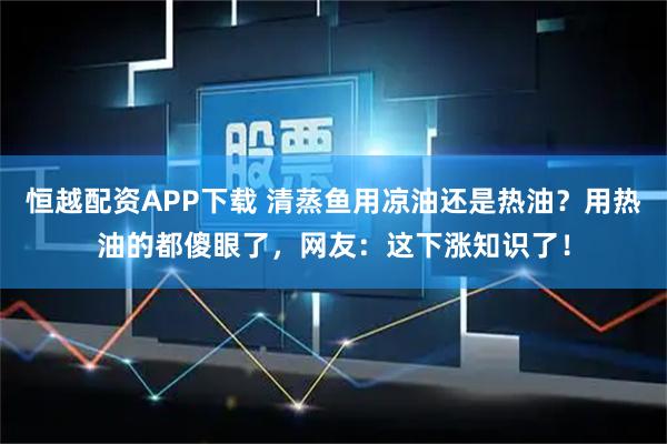 恒越配资APP下载 清蒸鱼用凉油还是热油？用热油的都傻眼了，网友：这下涨知识了！