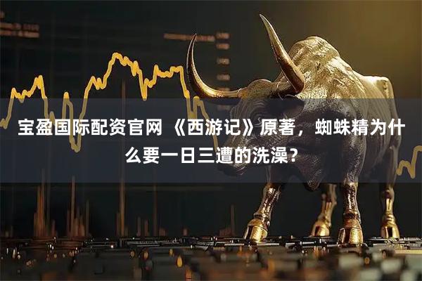 宝盈国际配资官网 《西游记》原著，蜘蛛精为什么要一日三遭的洗澡？