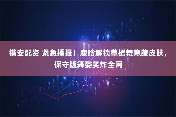 锴安配资 紧急播报！鹿晗解锁草裙舞隐藏皮肤，保守版舞姿笑炸全网