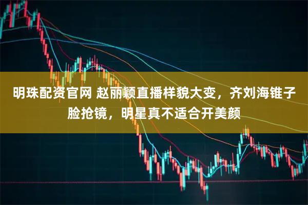 明珠配资官网 赵丽颖直播样貌大变，齐刘海锥子脸抢镜，明星真不适合开美颜