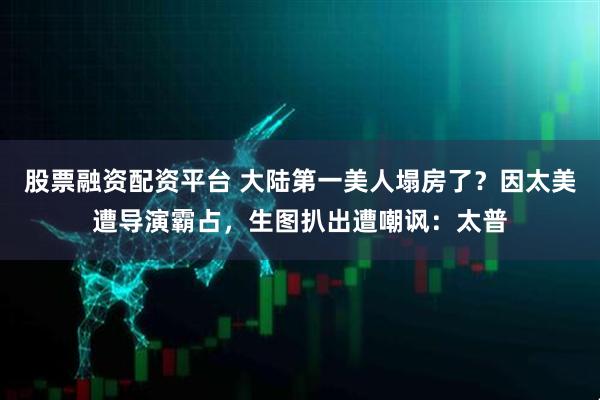 股票融资配资平台 大陆第一美人塌房了？因太美遭导演霸占，生图扒出遭嘲讽：太普