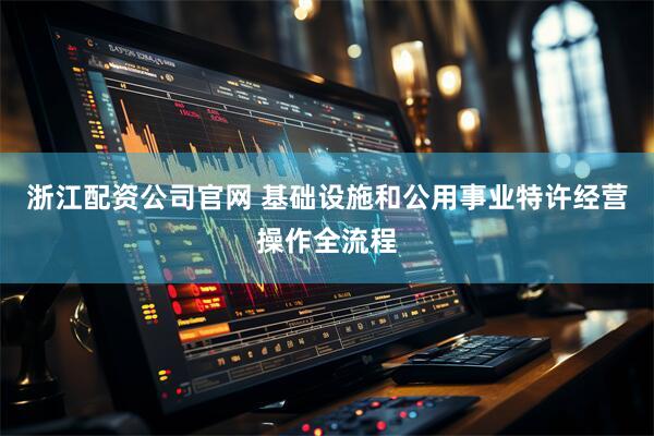 浙江配资公司官网 基础设施和公用事业特许经营操作全流程
