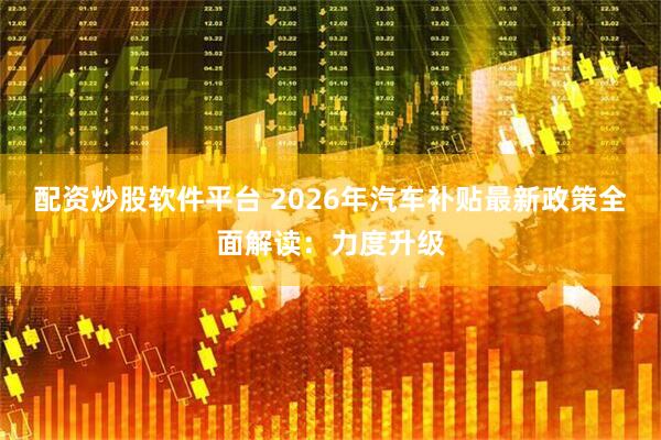 配资炒股软件平台 2026年汽车补贴最新政策全面解读：力度升级
