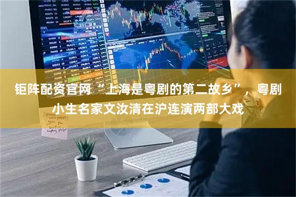钜阵配资官网 “上海是粤剧的第二故乡”，粤剧小生名家文汝清在沪连演两部大戏