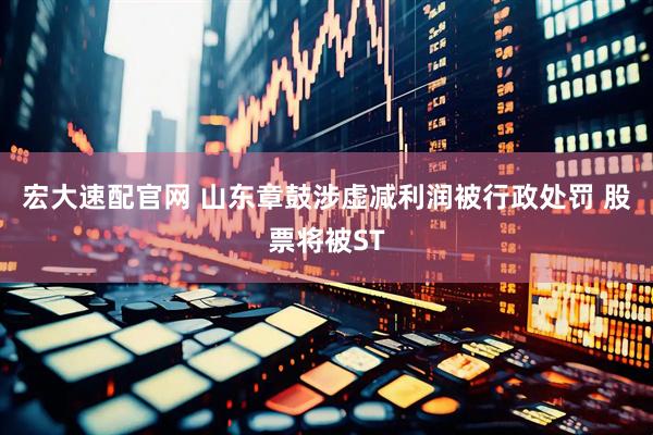 宏大速配官网 山东章鼓涉虚减利润被行政处罚 股票将被ST